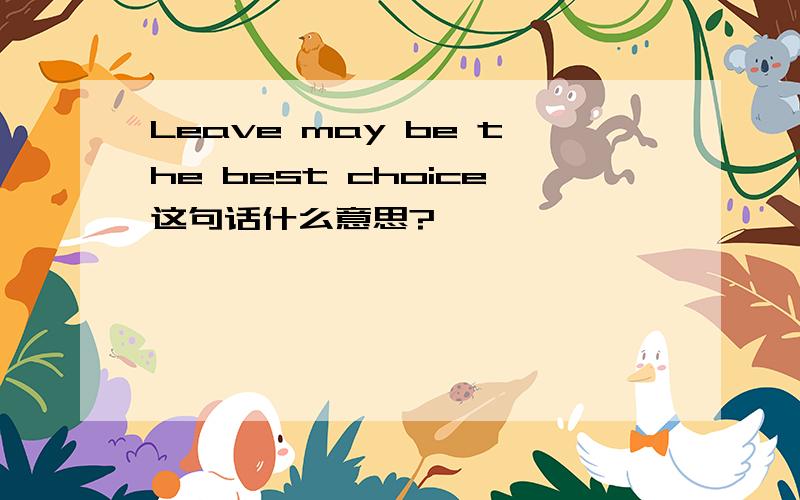 Leave may be the best choice这句话什么意思?