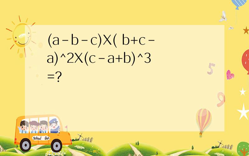 (a-b-c)X( b+c-a)^2X(c-a+b)^3=?