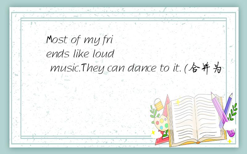 Most of my friends like loud music.They can dance to it.(合并为
