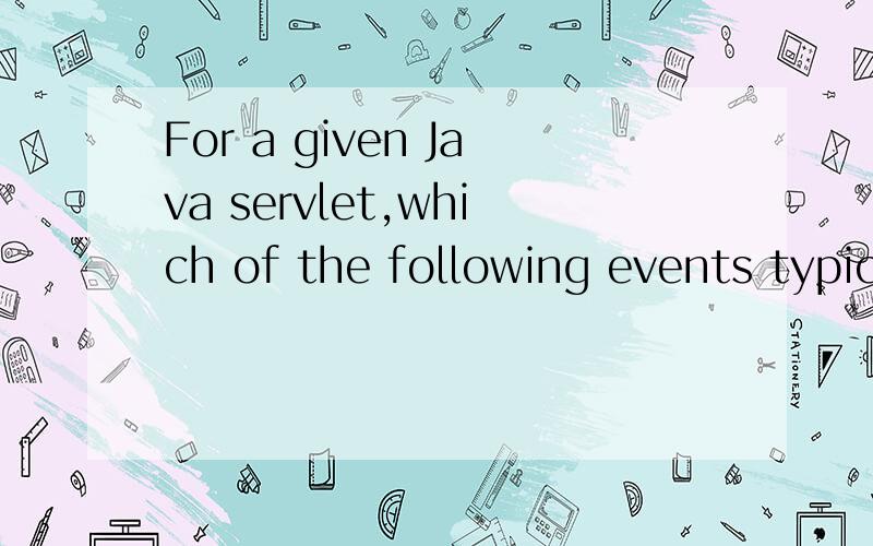 For a given Java servlet,which of the following events typic