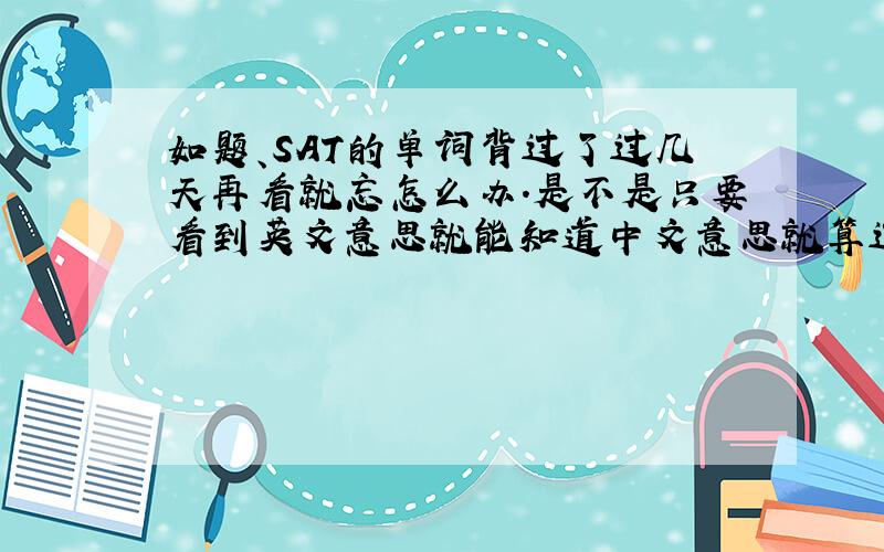 如题、SAT的单词背过了过几天再看就忘怎么办.是不是只要看到英文意思就能知道中文意思就算过关?可是如果只是英-中背诵很容