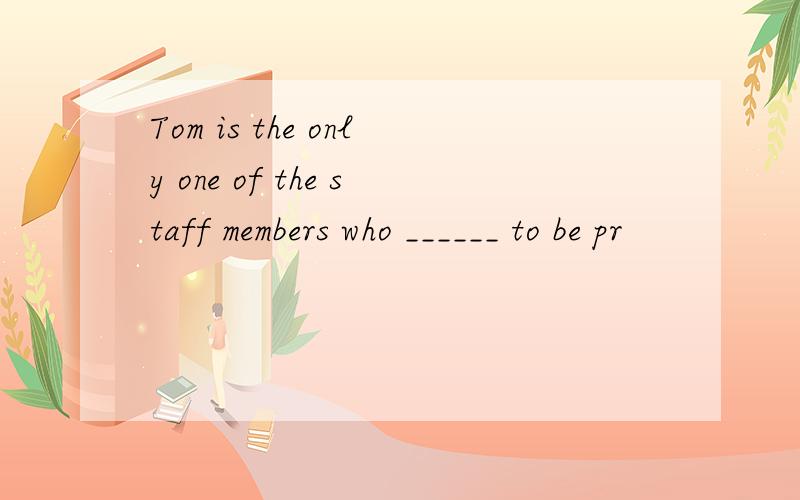 Tom is the only one of the staff members who ______ to be pr