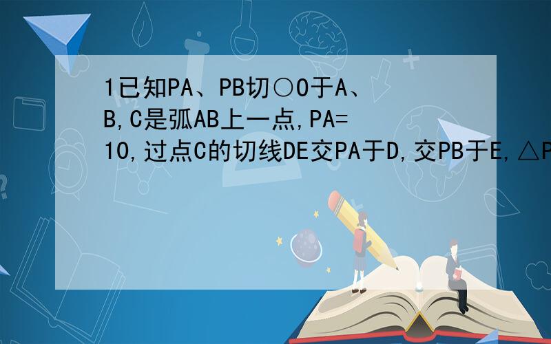 1已知PA、PB切○O于A、B,C是弧AB上一点,PA=10,过点C的切线DE交PA于D,交PB于E,△PDE周长为