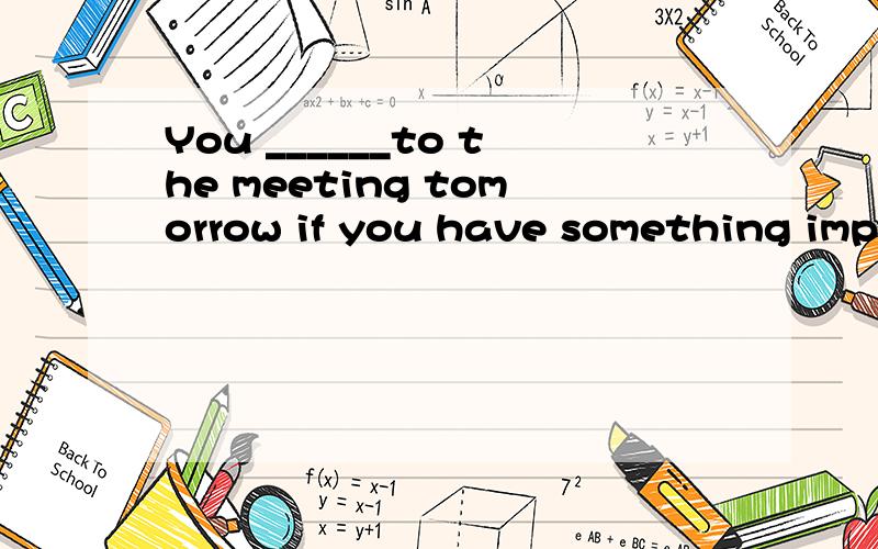 You ______to the meeting tomorrow if you have something impo