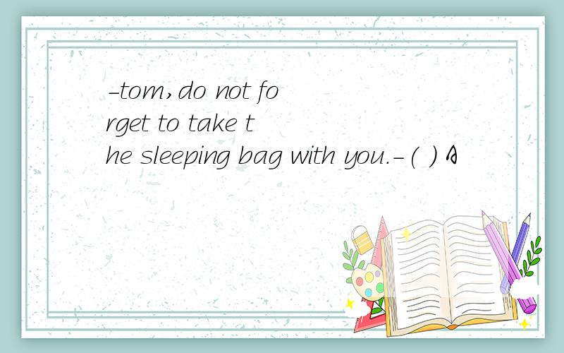 -tom,do not forget to take the sleeping bag with you.-( ) A