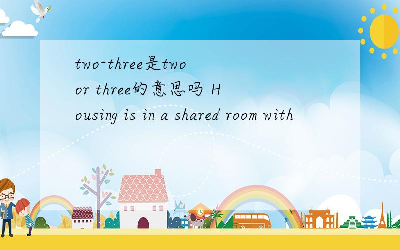 two-three是two or three的意思吗 Housing is in a shared room with