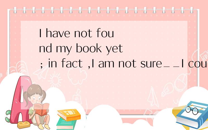 I have not found my book yet; in fact ,I am not sure__I coul