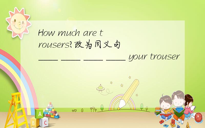 How much are trousers?改为同义句 ____ ____ ____ ____ your trouser