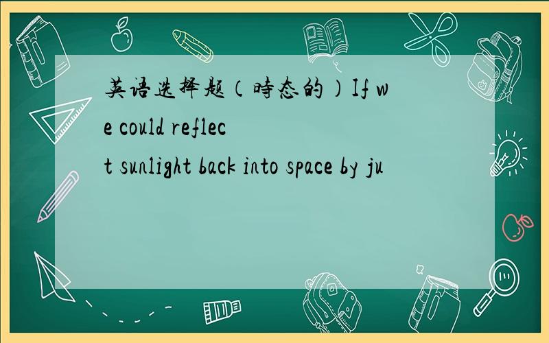 英语选择题（时态的）If we could reflect sunlight back into space by ju