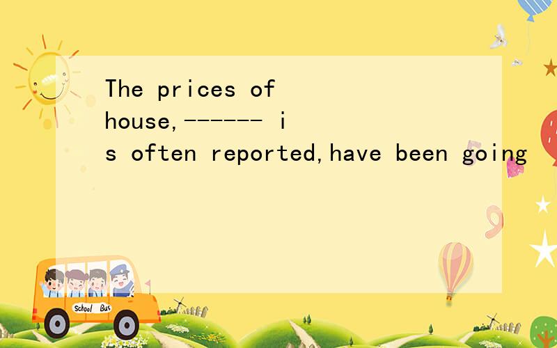 The prices of house,------ is often reported,have been going