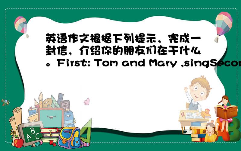 英语作文根据下列提示，完成一封信，介绍你的朋友们在干什么。First: Tom and Mary ,singSecond
