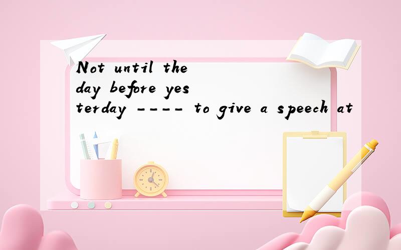 Not until the day before yesterday ---- to give a speech at
