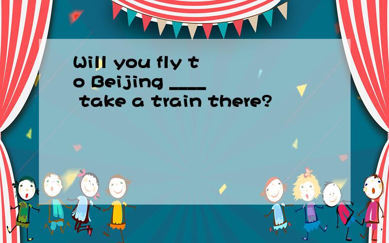Will you fly to Beijing ____ take a train there?
