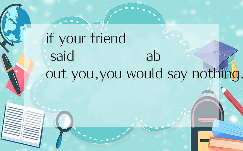 if your friend said ______about you,you would say nothing.中是