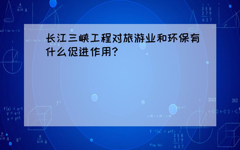 长江三峡工程对旅游业和环保有什么促进作用?