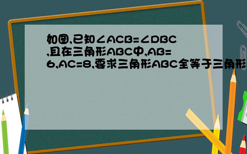如图,已知∠ACB=∠DBC,且在三角形ABC中,AB=6,AC=8,要求三角形ABC全等于三角形DCB,则需