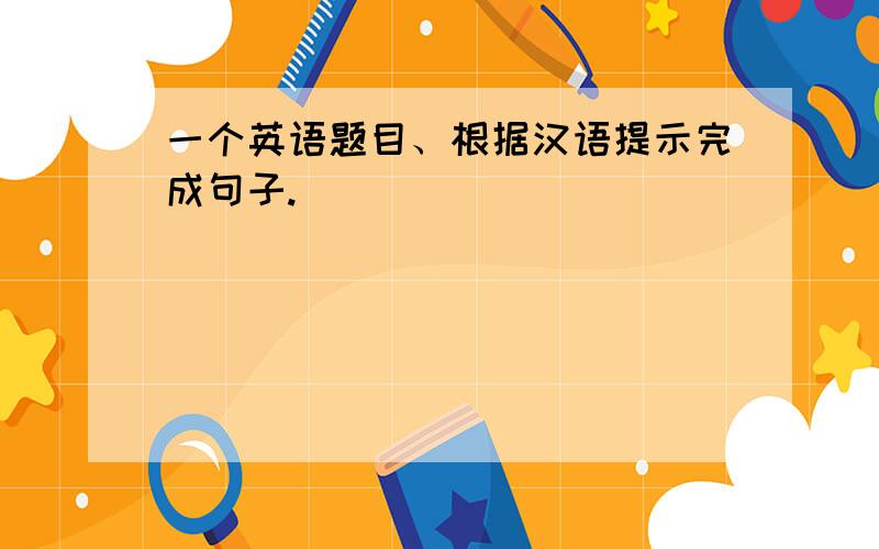 一个英语题目、根据汉语提示完成句子.