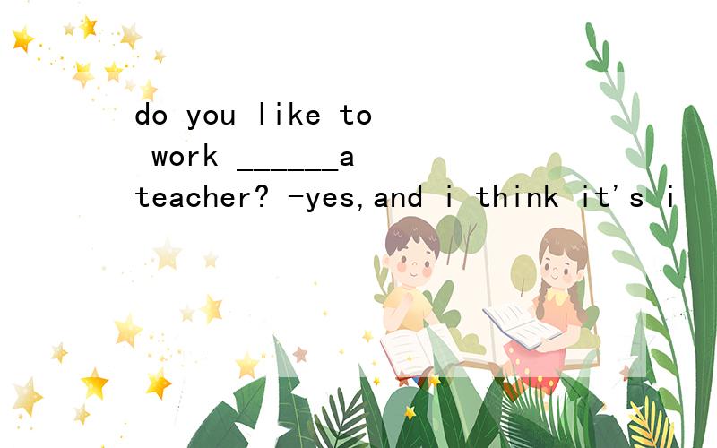do you like to work ______a teacher? -yes,and i think it's i