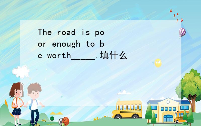 The road is poor enough to be worth_____.填什么
