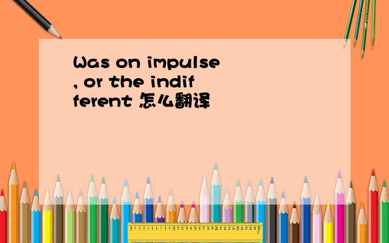 Was on impulse, or the indifferent 怎么翻译