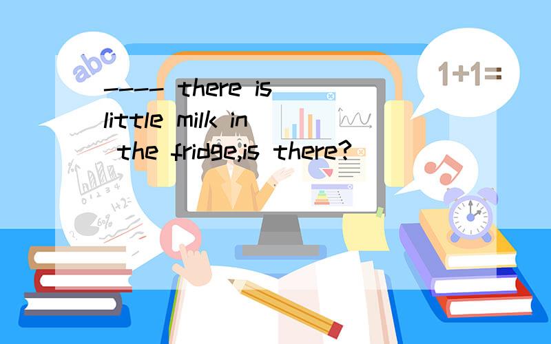 ---- there is little milk in the fridge,is there?