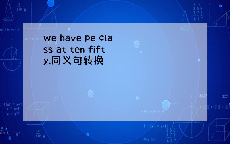 we have pe class at ten fifty.同义句转换