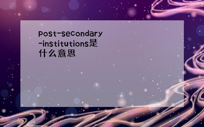 post-secondary-institutions是什么意思