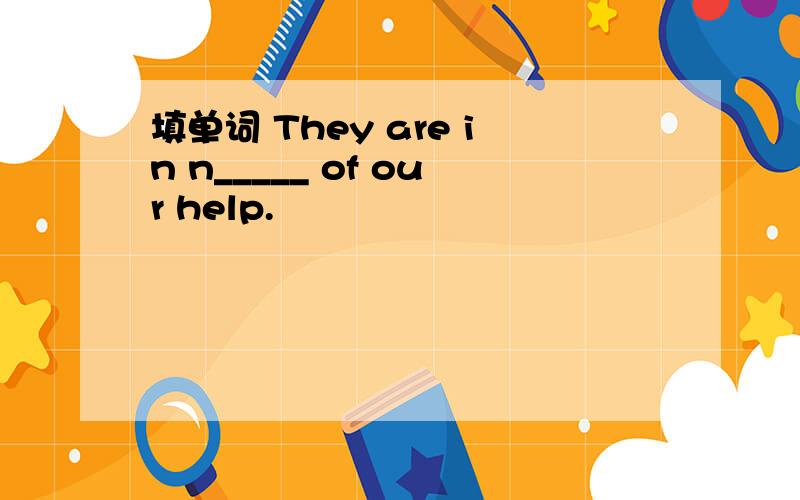 填单词 They are in n_____ of our help.