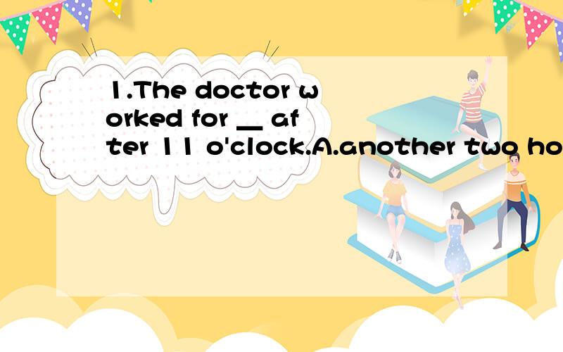 1.The doctor worked for ＿ after 11 o'clock.A.another two hou