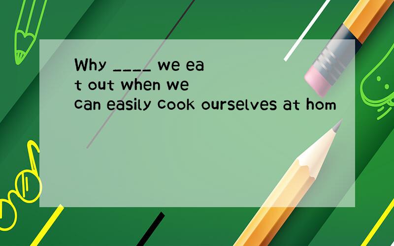 Why ____ we eat out when we can easily cook ourselves at hom