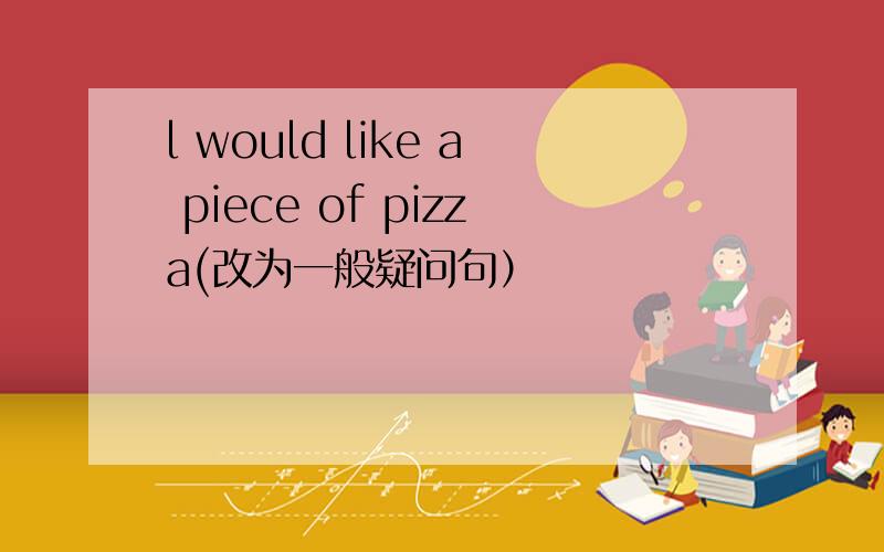 l would like a piece of pizza(改为一般疑问句）