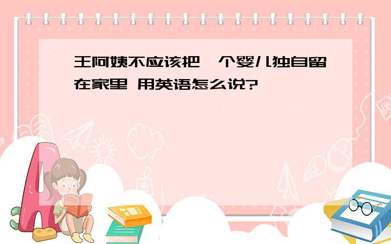 王阿姨不应该把一个婴儿独自留在家里 用英语怎么说?
