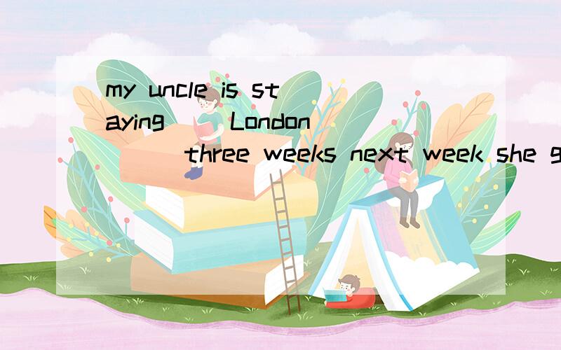 my uncle is staying（ )London（ ） three weeks next week she go