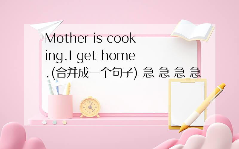Mother is cooking.I get home.(合并成一个句子) 急 急 急 急