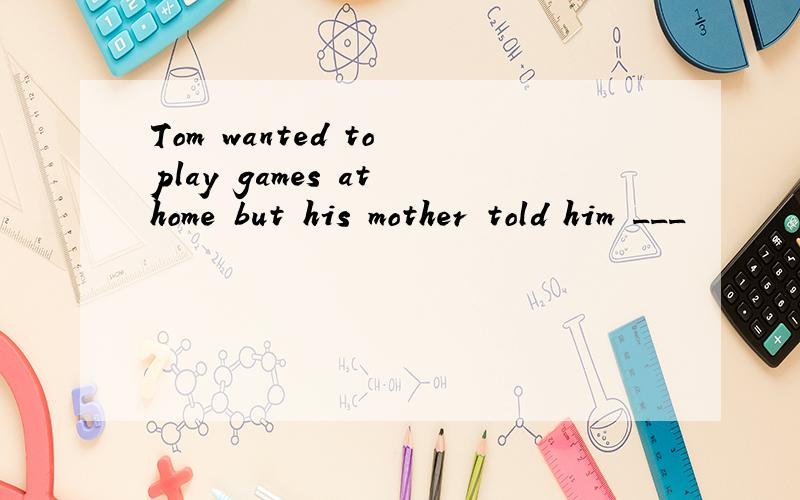 Tom wanted to play games at home but his mother told him ___