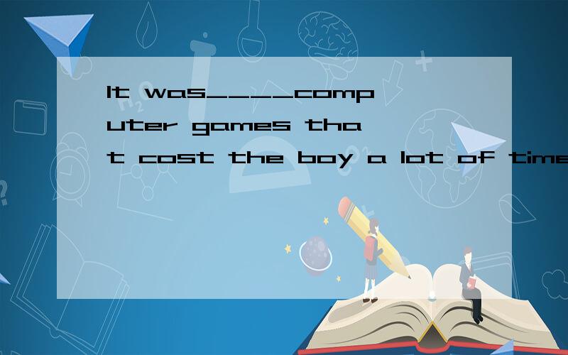 It was____computer games that cost the boy a lot of time tha