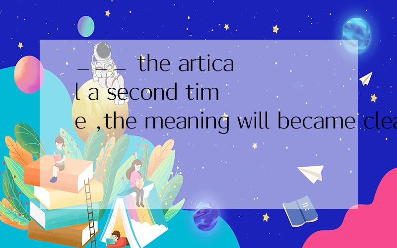 ___ the artical a second time ,the meaning will became clear