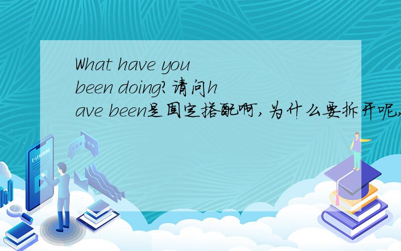 What have you been doing?请问have been是固定搭配啊,为什么要拆开呢,可以改成what