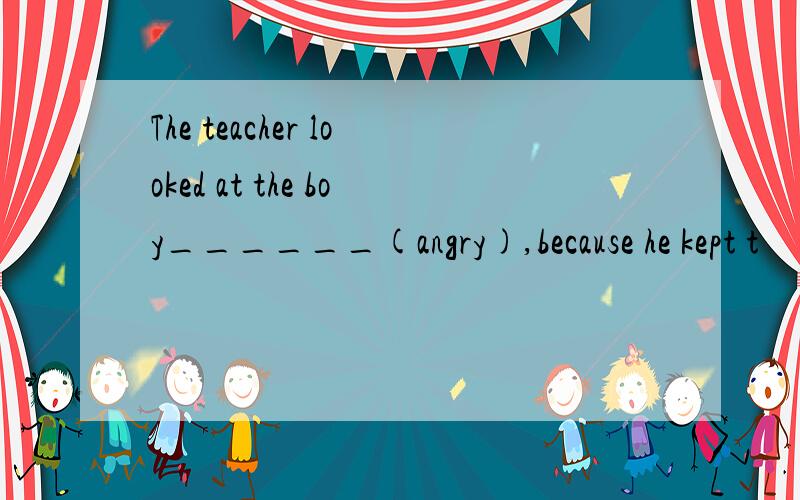 The teacher looked at the boy______(angry),because he kept t