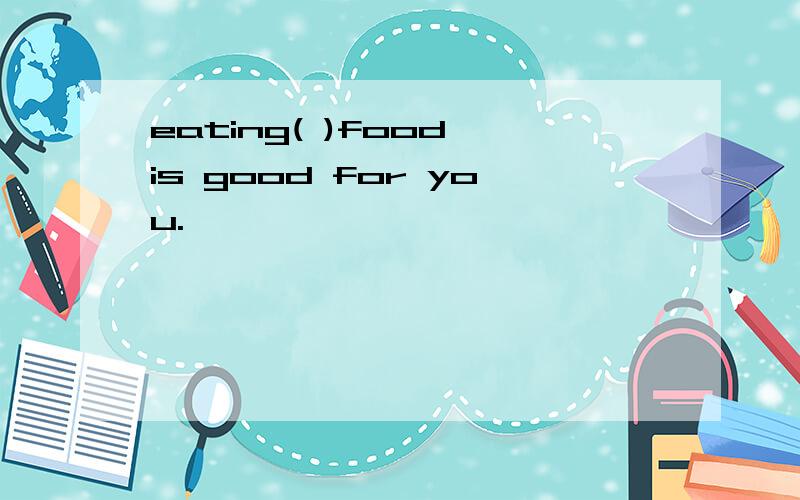 eating( )food is good for you.