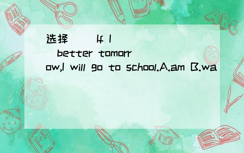 选择( )If I _____better tomorrow,I will go to school.A.am B.wa