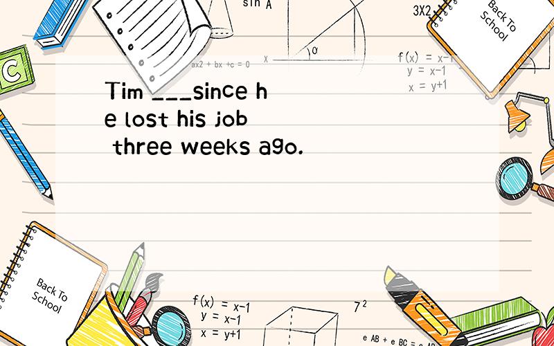 Tim ___since he lost his job three weeks ago.