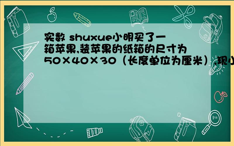 实数 shuxue小明买了一箱苹果,装苹果的纸箱的尺寸为50×40×30（长度单位为厘米）,现小明要将这箱苹果分装在两个
