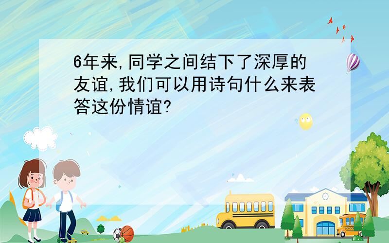 6年来,同学之间结下了深厚的友谊,我们可以用诗句什么来表答这份情谊?