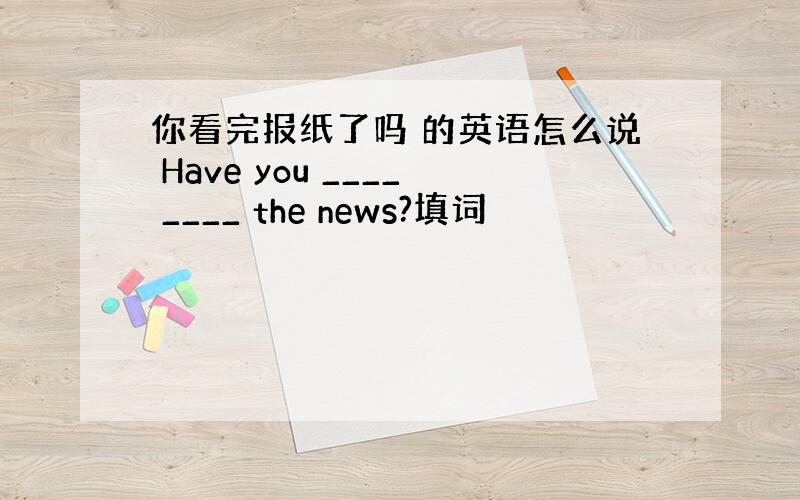 你看完报纸了吗 的英语怎么说 Have you ____ ____ the news?填词