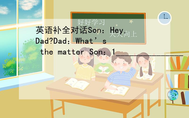 英语补全对话Son：Hey,Dad?Dad：What’s the matter Son：1_______________