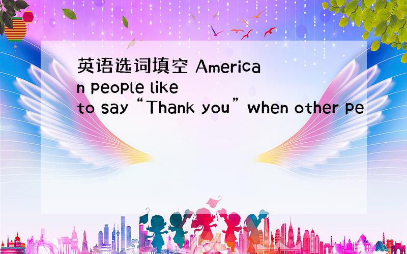英语选词填空 American people like to say “Thank you” when other pe