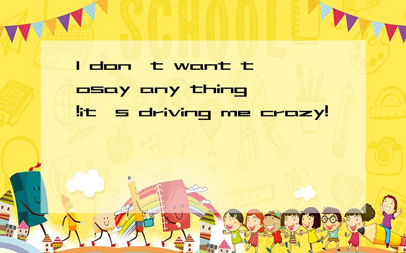 I don't want tosay any thing!it's driving me crazy!