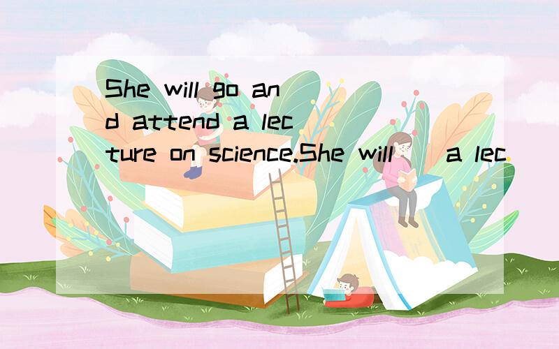 She will go and attend a lecture on science.She will _ a lec