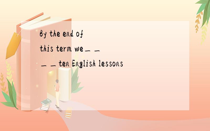 By the end of this term we____ten English lessons